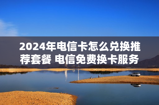 2024年电信卡怎么兑换推荐套餐 电信免费换卡服务