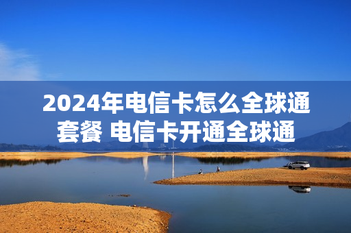 2024年电信卡怎么全球通套餐 电信卡开通全球通