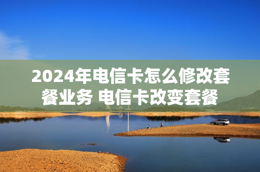 2024年电信卡怎么修改套餐业务 电信卡改变套餐