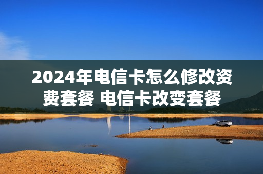 2024年电信卡怎么修改资费套餐 电信卡改变套餐