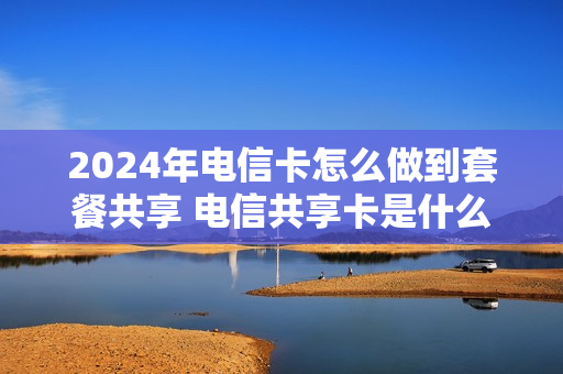 2024年电信卡怎么做到套餐共享 电信共享卡是什么意思