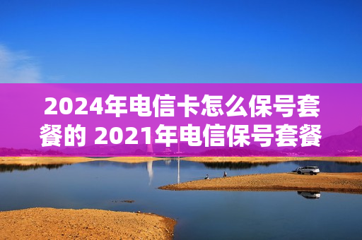 2024年电信卡怎么保号套餐的 2021年电信保号套餐