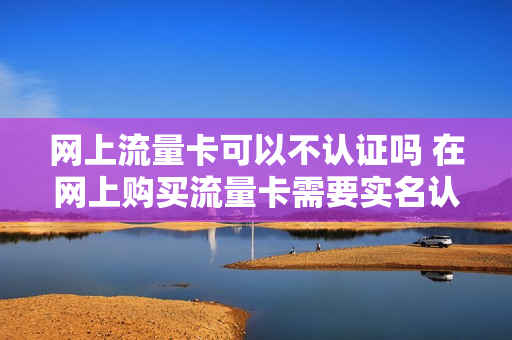 网上流量卡可以不认证吗 在网上购买流量卡需要实名认证对自己有坏的影响吗