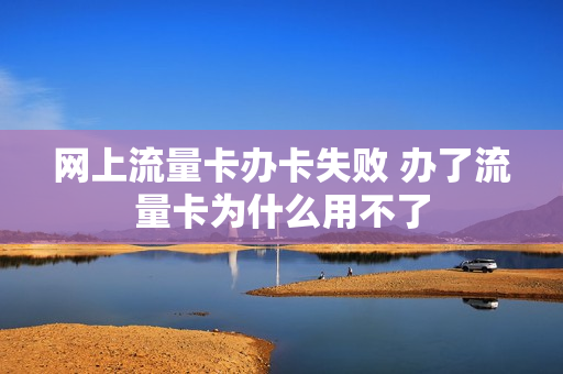 网上流量卡办卡失败 办了流量卡为什么用不了