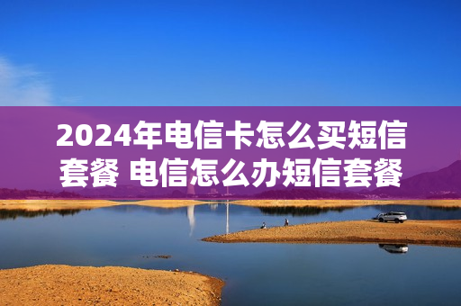 2024年电信卡怎么买短信套餐 电信怎么办短信套餐