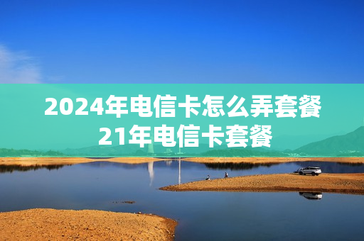 2024年电信卡怎么弄套餐 21年电信卡套餐