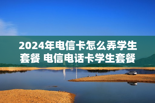 2024年电信卡怎么弄学生套餐 电信电话卡学生套餐