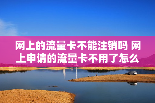 网上的流量卡不能注销吗 网上申请的流量卡不用了怎么注销