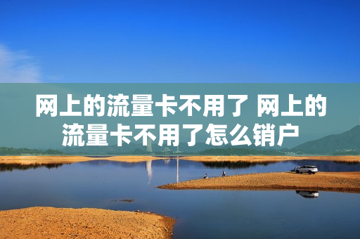 网上的流量卡不用了 网上的流量卡不用了怎么销户