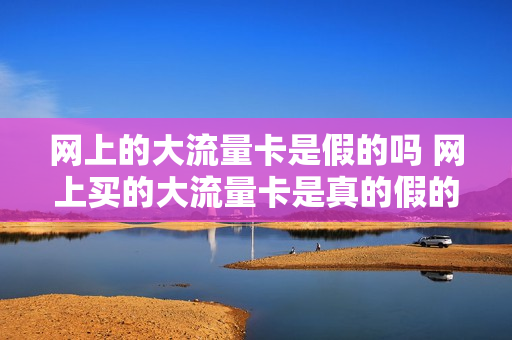 网上的大流量卡是假的吗 网上买的大流量卡是真的假的