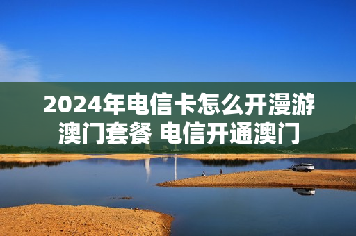 2024年电信卡怎么开漫游澳门套餐 电信开通澳门
