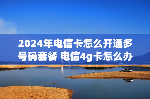 2024年电信卡怎么开通多号码套餐 电信4g卡怎么办理