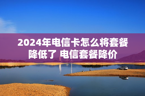 2024年电信卡怎么将套餐降低了 电信套餐降价