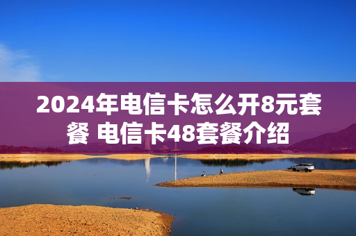 2024年电信卡怎么开8元套餐 电信卡48套餐介绍