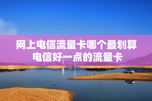 网上电信流量卡哪个最划算 电信好一点的流量卡