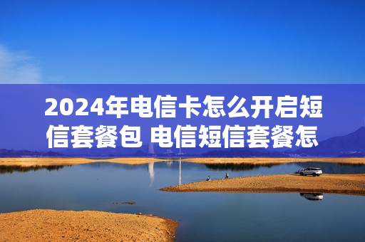 2024年电信卡怎么开启短信套餐包 电信短信套餐怎么开通