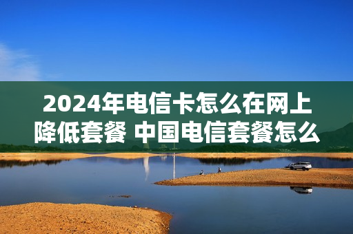 2024年电信卡怎么在网上降低套餐 中国电信套餐怎么降