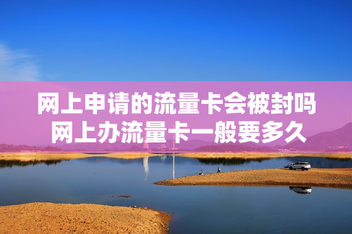 网上申请的流量卡会被封吗 网上办流量卡一般要多久才能到