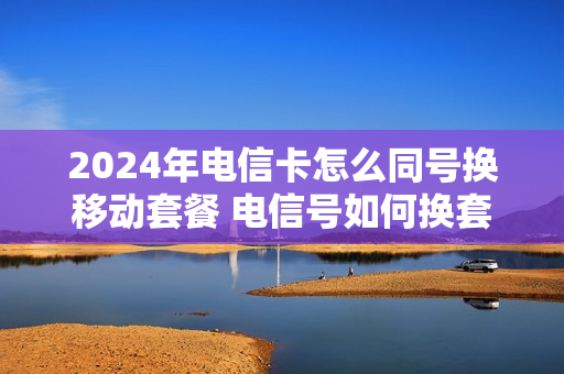2024年电信卡怎么同号换移动套餐 电信号如何换套餐