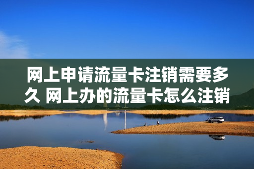 网上申请流量卡注销需要多久 网上办的流量卡怎么注销