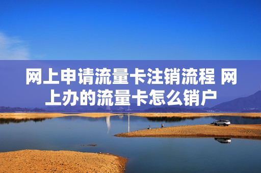 网上申请流量卡注销流程 网上办的流量卡怎么销户