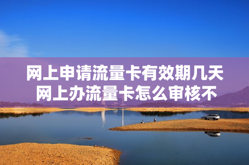 网上申请流量卡有效期几天 网上办流量卡怎么审核不通过呢