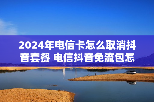 2024年电信卡怎么取消抖音套餐 电信抖音免流包怎么取消自动续费