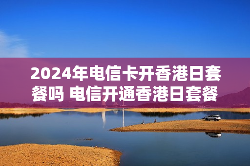 2024年电信卡开香港日套餐吗 电信开通香港日套餐