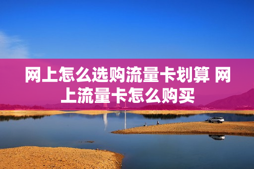网上怎么选购流量卡划算 网上流量卡怎么购买