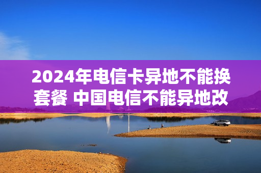 2024年电信卡异地不能换套餐 中国电信不能异地改套餐