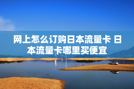 网上怎么订购日本流量卡 日本流量卡哪里买便宜
