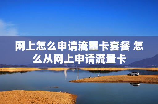 网上怎么申请流量卡套餐 怎么从网上申请流量卡