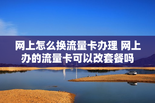 网上怎么换流量卡办理 网上办的流量卡可以改套餐吗
