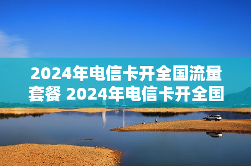 2024年电信卡开全国流量套餐 2024年电信卡开全国流量套餐可以吗