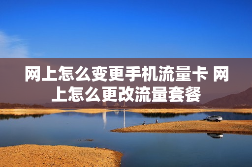 网上怎么变更手机流量卡 网上怎么更改流量套餐