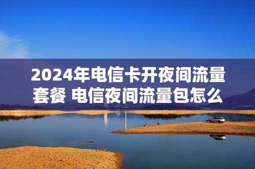 2024年电信卡开夜间流量套餐 电信夜间流量包怎么短信开通