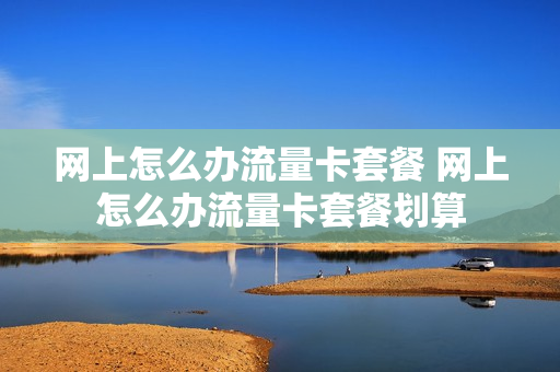 网上怎么办流量卡套餐 网上怎么办流量卡套餐划算