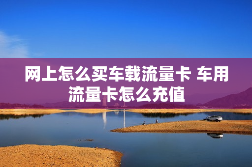 网上怎么买车载流量卡 车用流量卡怎么充值