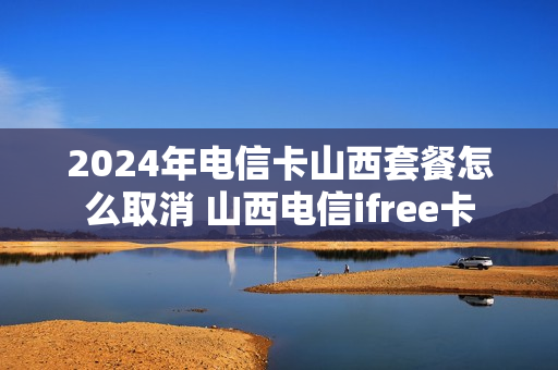 2024年电信卡山西套餐怎么取消 山西电信ifree卡