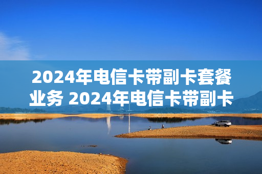 2024年电信卡带副卡套餐业务 2024年电信卡带副卡套餐业务怎么办理