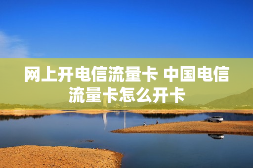 网上开电信流量卡 中国电信流量卡怎么开卡