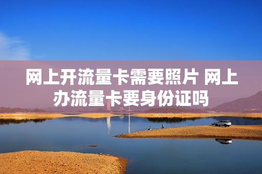 网上开流量卡需要照片 网上办流量卡要身份证吗