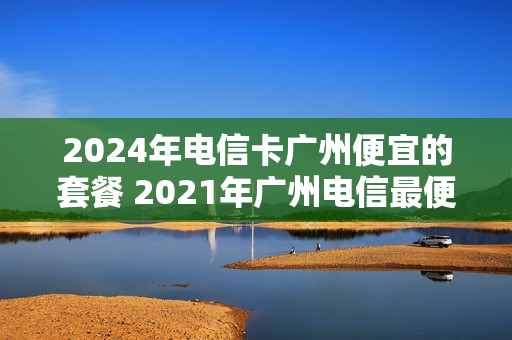 2024年电信卡广州便宜的套餐 2021年广州电信最便宜的套餐