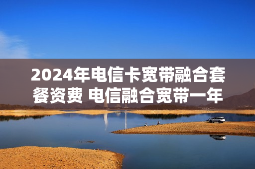 2024年电信卡宽带融合套餐资费 电信融合宽带一年多少钱