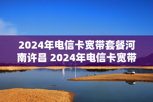2024年电信卡宽带套餐河南许昌 2024年电信卡宽带套餐河南许昌能办吗