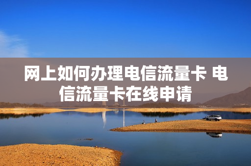 网上如何办理电信流量卡 电信流量卡在线申请