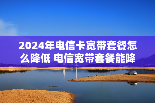 2024年电信卡宽带套餐怎么降低 电信宽带套餐能降级吗