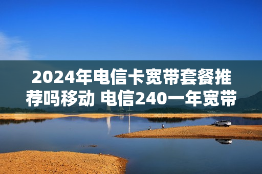 2024年电信卡宽带套餐推荐吗移动 电信240一年宽带