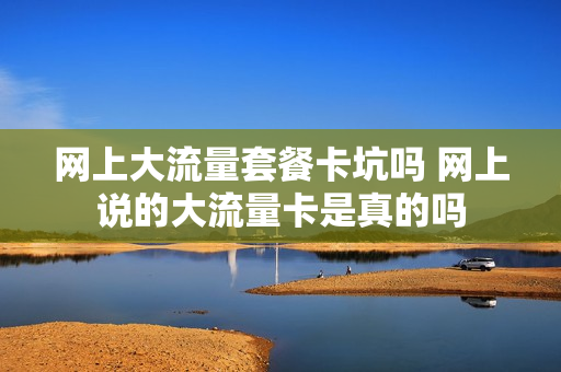 网上大流量套餐卡坑吗 网上说的大流量卡是真的吗