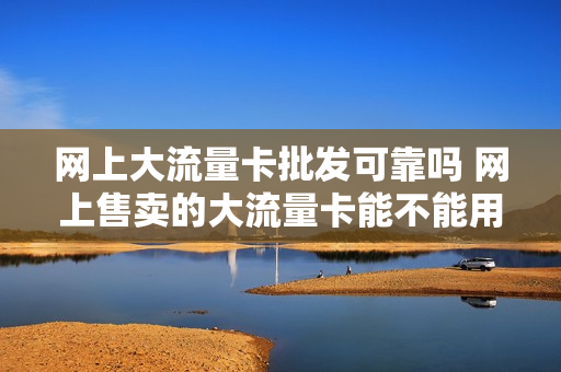 网上大流量卡批发可靠吗 网上售卖的大流量卡能不能用